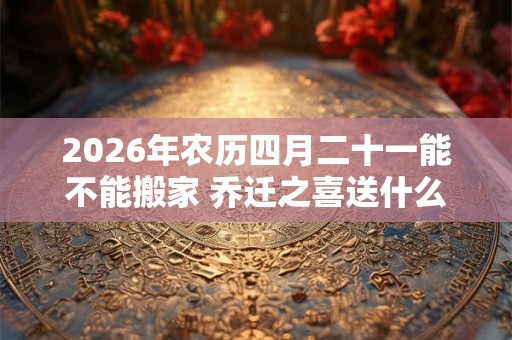 2026年农历四月二十一能不能搬家 乔迁之喜送什么花