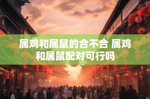 属鸡和属鼠的合不合 属鸡和属鼠配对可行吗