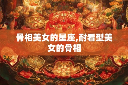 骨相美女的星座,耐看型美女的骨相