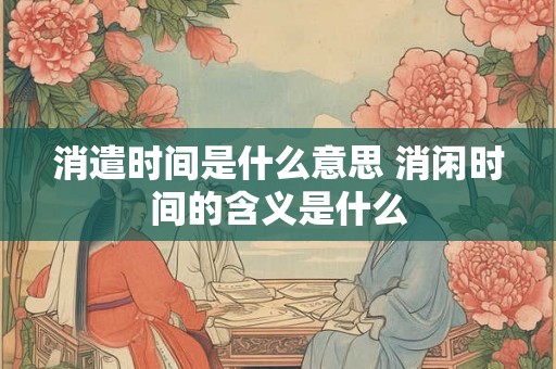 消遣时间是什么意思 消闲时间的含义是什么