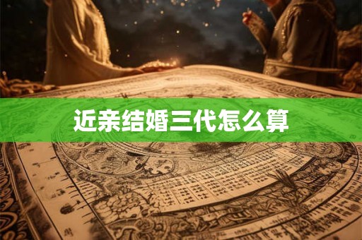 近亲结婚三代怎么算 近亲结婚三代怎么算