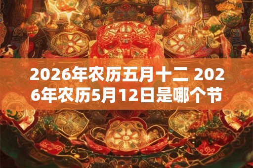 2026年农历五月十二 2026年农历5月12日是哪个节日 2026年农历五月十二 2026年农历5月12日是哪个节日