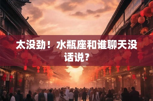 太没劲！水瓶座和谁聊天没话说？