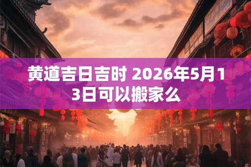 黄道吉日吉时 2026年5月13日可以搬家么 黄道吉日吉时 2026年5月13日可以搬家么