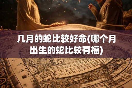 几月的蛇比较好命(哪个月出生的蛇比较有福) 几月的蛇比较好命(哪个月出生的蛇比较有福)