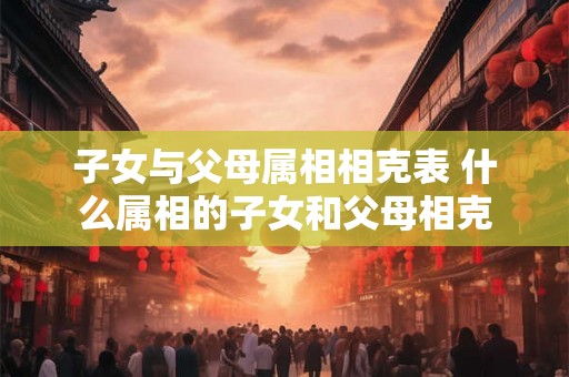 子女与父母属相相克表 什么属相的子女和父母相克