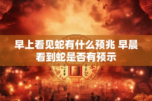 早上看见蛇有什么预兆 早晨看到蛇是否有预示