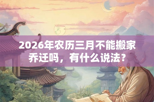 2026年农历三月不能搬家乔迁吗，有什么说法？