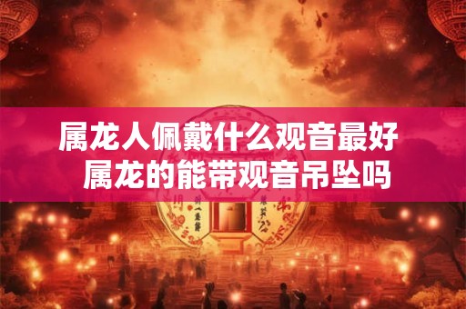 属龙人佩戴什么观音最好  属龙的能带观音吊坠吗