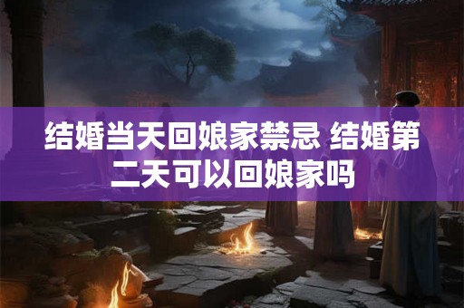 结婚当天回娘家禁忌 结婚第二天可以回娘家吗
