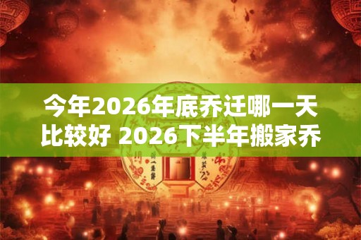 今年2026年底乔迁哪一天比较好 2026下半年搬家乔迁吉日查询