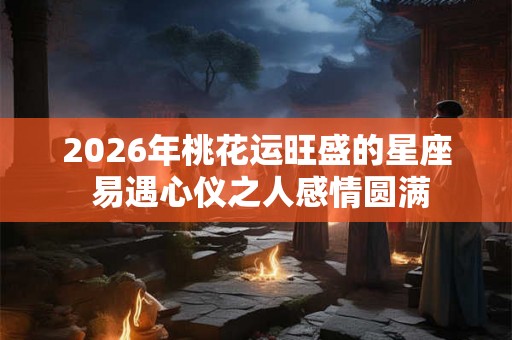 2026年桃花运旺盛的星座 易遇心仪之人感情圆满