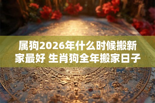 属狗2026年什么时候搬新家最好 生肖狗全年搬家日子 属狗2026年什么时候搬新家最好 生肖狗全年搬家日子
