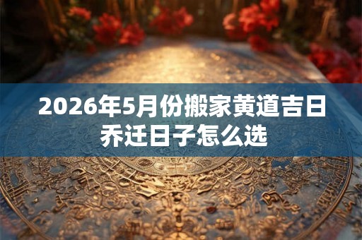 2026年5月份搬家黄道吉日 乔迁日子怎么选 2026年5月份搬家黄道吉日 乔迁日子怎么选