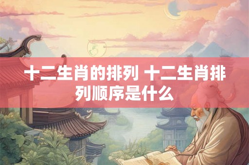 十二生肖的排列 十二生肖排列顺序是什么 十二生肖的排列 十二生肖排列顺序是什么