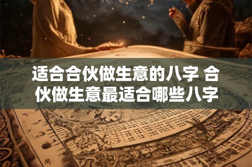适合合伙做生意的八字 合伙做生意最适合哪些八字