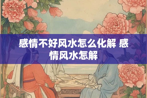 感情不好风水怎么化解 感情风水怎解