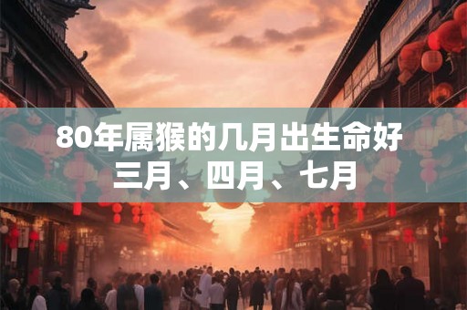 80年属猴的几月出生命好 三月、四月、七月