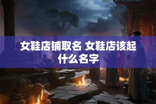 女鞋店铺取名 女鞋店该起什么名字
