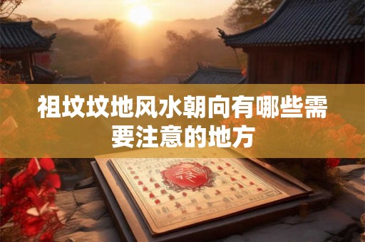 祖坟坟地风水朝向有哪些需要注意的地方 祖坟坟地风水朝向有哪些需要注意的地方