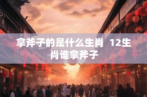 拿斧子的是什么生肖 12生肖谁拿斧子 拿斧子的是什么生肖 12生肖谁拿斧子