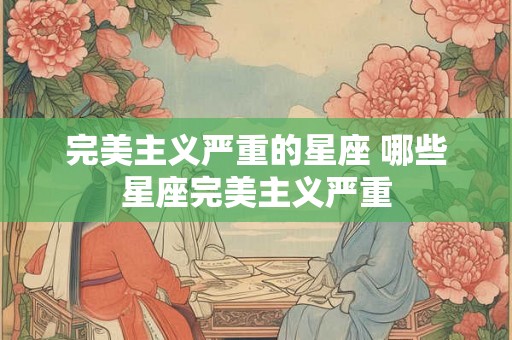 完美主义严重的星座 哪些星座完美主义严重