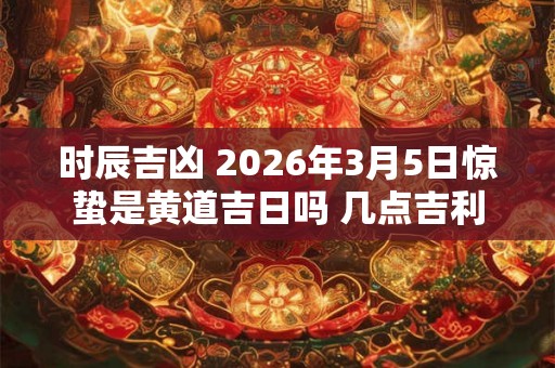 时辰吉凶 2026年3月5日惊蛰是黄道吉日吗 几点吉利