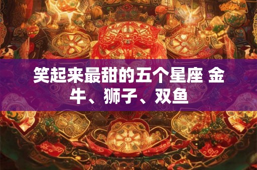 笑起来最甜的五个星座 金牛、狮子、双鱼