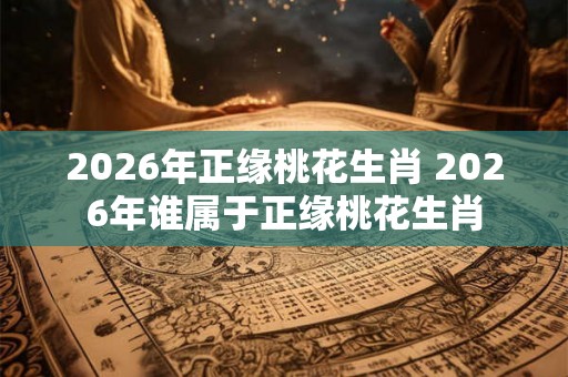 2026年正缘桃花生肖 2026年谁属于正缘桃花生肖