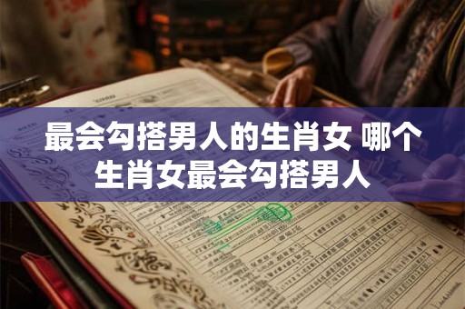 最会勾搭男人的生肖女 哪个生肖女最会勾搭男人 最会勾搭男人的生肖女 哪个生肖女最会勾搭男人