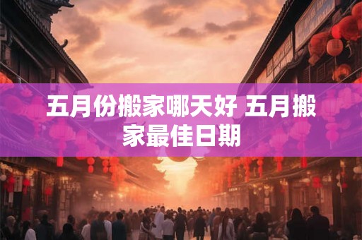 五月份搬家哪天好 五月搬家最佳日期