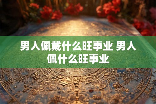 男人佩戴什么旺事业 男人佩什么旺事业 男人佩戴什么旺事业 男人佩什么旺事业