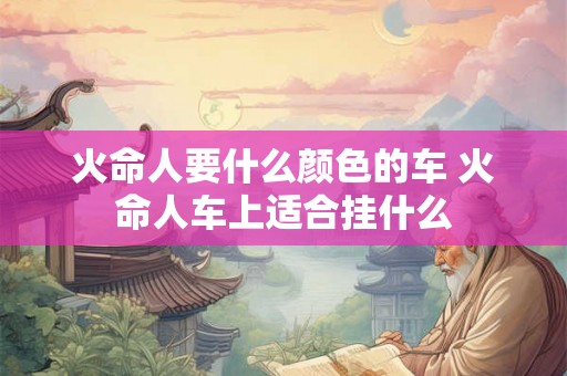 火命人要什么颜色的车 火命人车上适合挂什么
