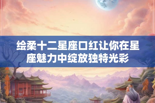 绘柔十二星座口红让你在星座魅力中绽放独特光彩