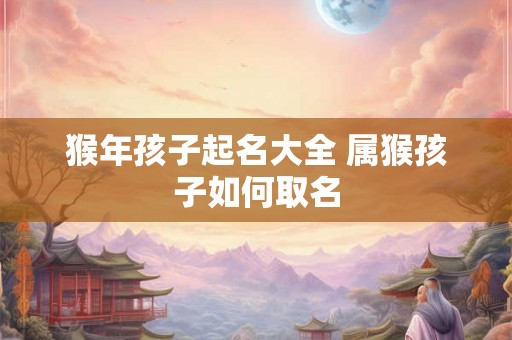 猴年孩子起名大全 属猴孩子如何取名