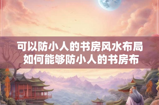可以防小人的书房风水布局 如何能够防小人的书房布局