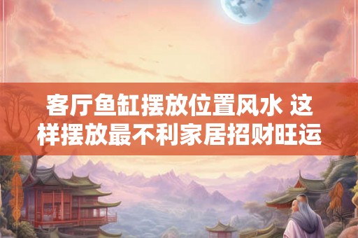 客厅鱼缸摆放位置风水 这样摆放最不利家居招财旺运