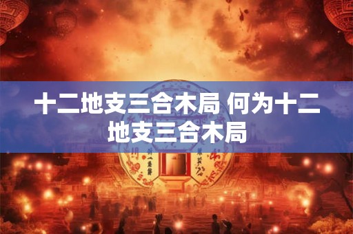 十二地支三合木局 何为十二地支三合木局
