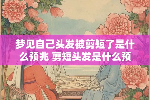 梦见自己头发被剪短了是什么预兆 剪短头发是什么预兆