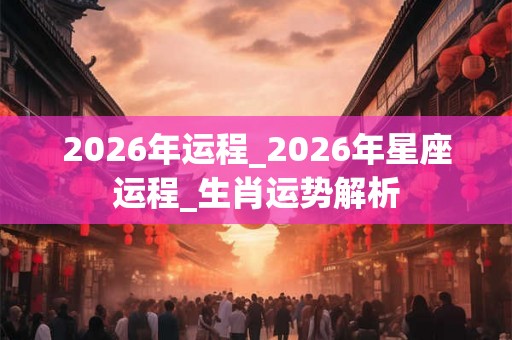 2026年运程_2026年星座运程_生肖运势解析 2026年运程_2026年星座运程_生肖运势解析