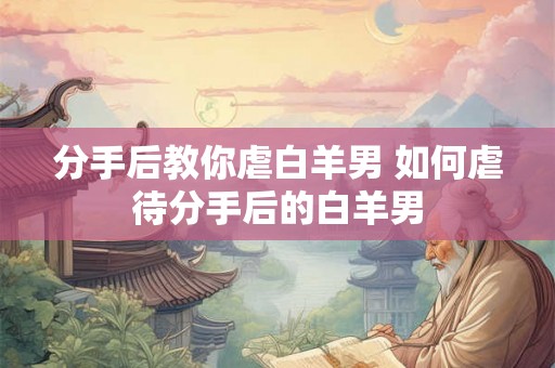 分手后教你虐白羊男 如何虐待分手后的白羊男 分手后教你虐白羊男 如何虐待分手后的白羊男