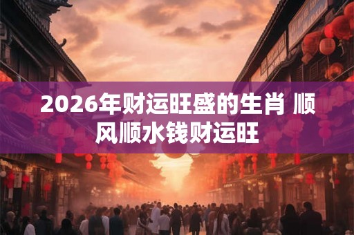 2026年财运旺盛的生肖 顺风顺水钱财运旺