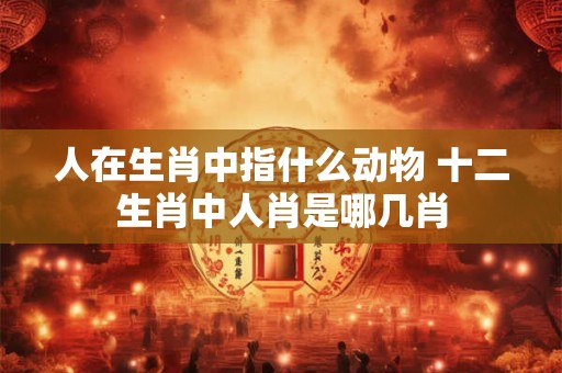 人在生肖中指什么动物 十二生肖中人肖是哪几肖