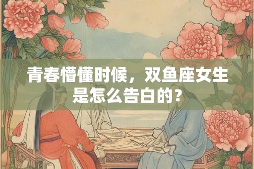青春懵懂时候，双鱼座女生是怎么告白的？