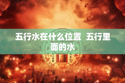 五行水在什么位置  五行里面的水