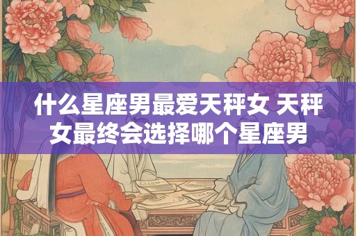 什么星座男最爱天秤女 天秤女最终会选择哪个星座男