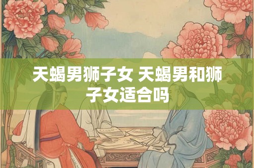 天蝎男狮子女 天蝎男和狮子女适合吗