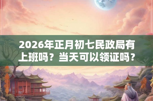 2026年正月初七民政局有上班吗？当天可以领证吗？