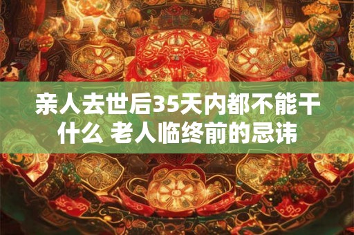 亲人去世后35天内都不能干什么 老人临终前的忌讳
