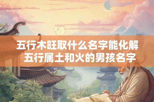五行木旺取什么名字能化解  五行属土和火的男孩名字